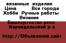 вязанные  изделия  › Цена ­ 100 - Все города Хобби. Ручные работы » Вязание   . Башкортостан респ.,Караидельский р-н